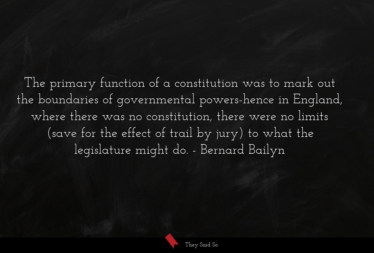 The primary function of a constitution was to mark out the boundaries of governmental powers-hence in England, where there was no constitution, there were no limits (save for the effect of trail by jury) to what the legislature might do.