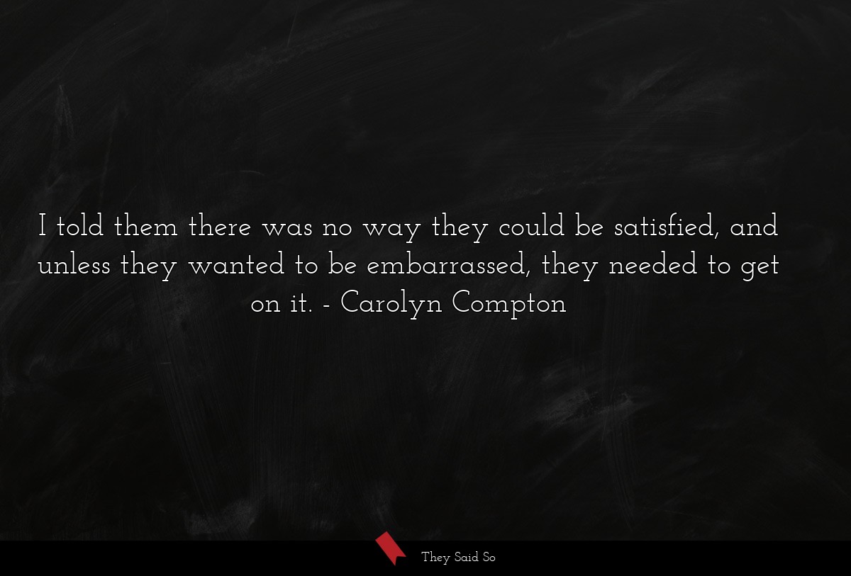 I told them there was no way they could be satisfied, and unless they wanted to be embarrassed, they needed to get on it.