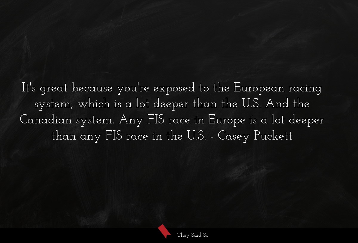 It's great because you're exposed to the European racing system, which is a lot deeper than the U.S. And the Canadian system. Any FIS race in Europe is a lot deeper than any FIS race in the U.S.