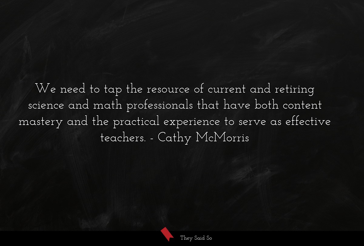 We need to tap the resource of current and retiring science and math professionals that have both content mastery and the practical experience to serve as effective teachers.