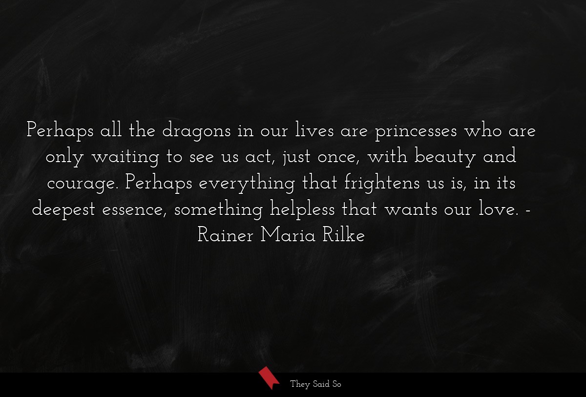 Perhaps all the dragons in our lives are princesses who are only waiting to see us act, just once, with beauty and courage. Perhaps everything that frightens us is, in its deepest essence, something helpless that wants our love.