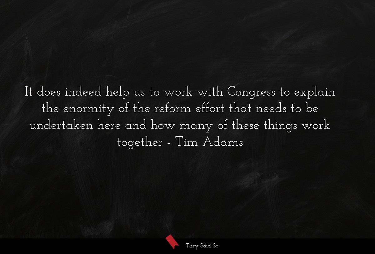 It does indeed help us to work with Congress to explain the enormity of the reform effort that needs to be undertaken here and how many of these things work together