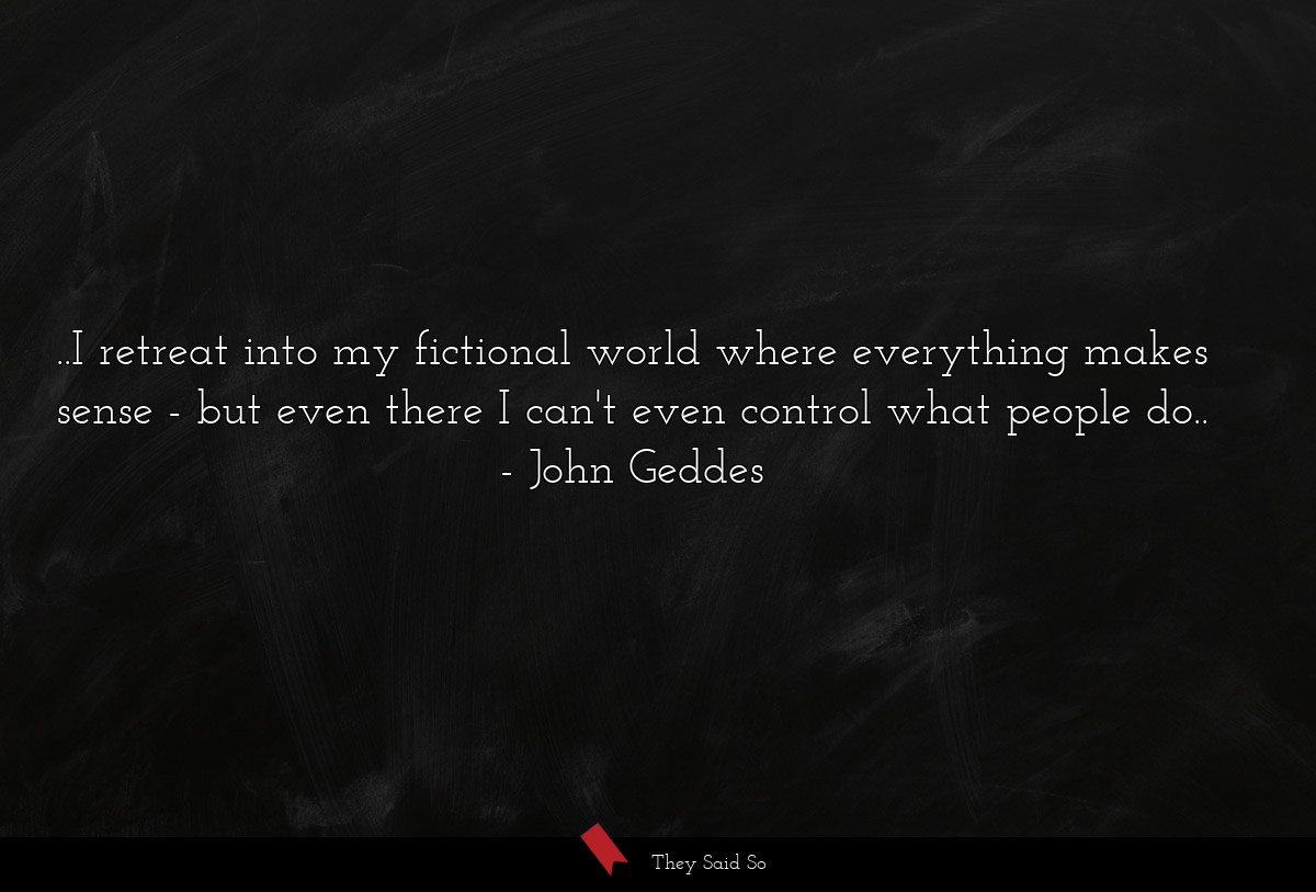 ..I retreat into my fictional world where everything makes sense - but even there I can't even control what people do..