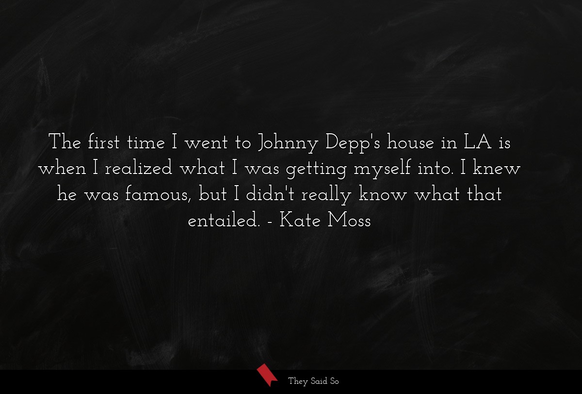 The first time I went to Johnny Depp's house in LA is when I realized what I was getting myself into. I knew he was famous, but I didn't really know what that entailed.