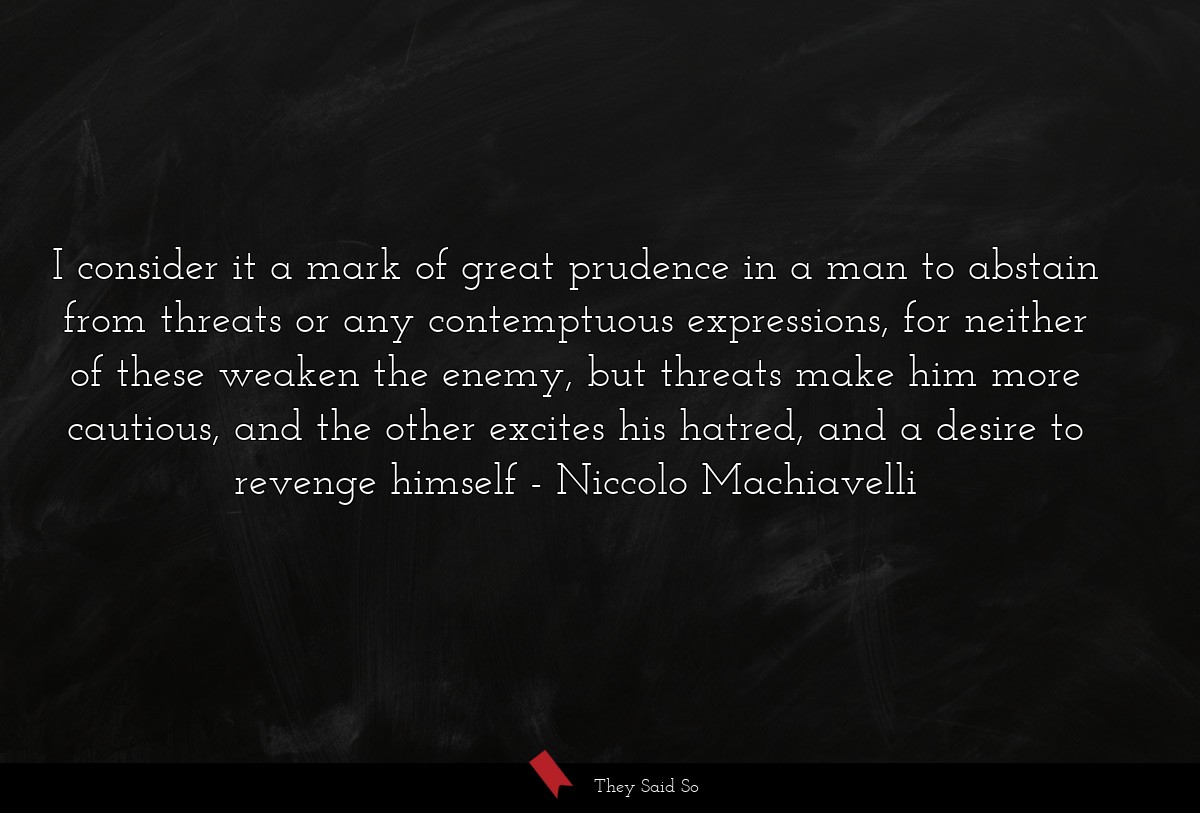 I consider it a mark of great prudence in a man to abstain from threats or any contemptuous expressions, for neither of these weaken the enemy, but threats make him more cautious, and the other excites his hatred, and a desire to revenge himself