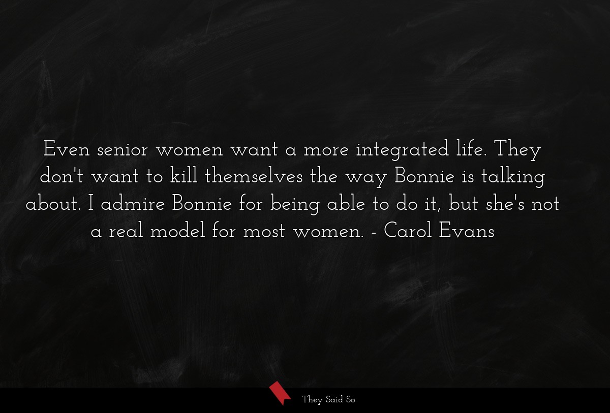 Even senior women want a more integrated life. They don't want to kill themselves the way Bonnie is talking about. I admire Bonnie for being able to do it, but she's not a real model for most women.