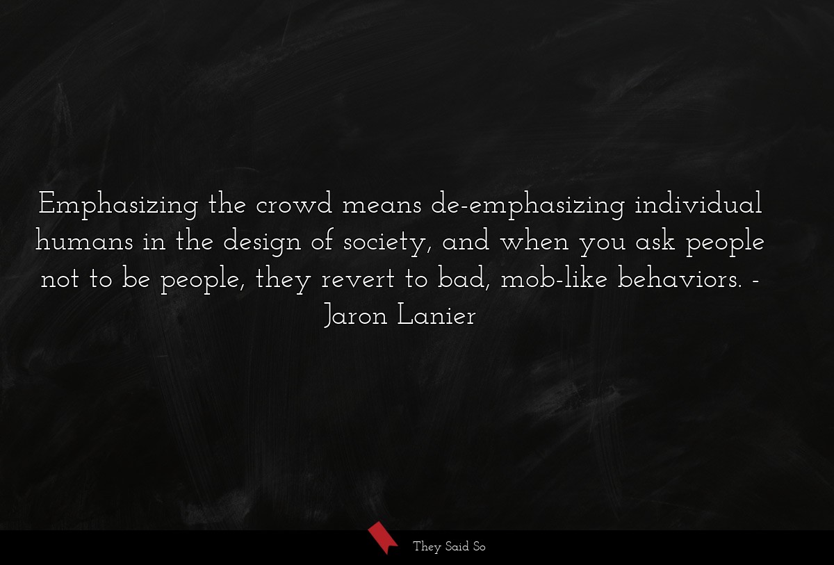 Emphasizing the crowd means de-emphasizing individual humans in the design of society, and when you ask people not to be people, they revert to bad, mob-like behaviors.