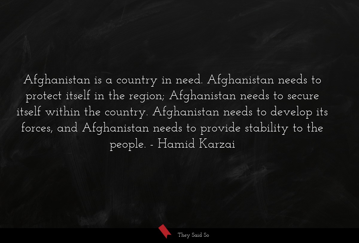 Afghanistan is a country in need. Afghanistan needs to protect itself in the region; Afghanistan needs to secure itself within the country. Afghanistan needs to develop its forces, and Afghanistan needs to provide stability to the people.