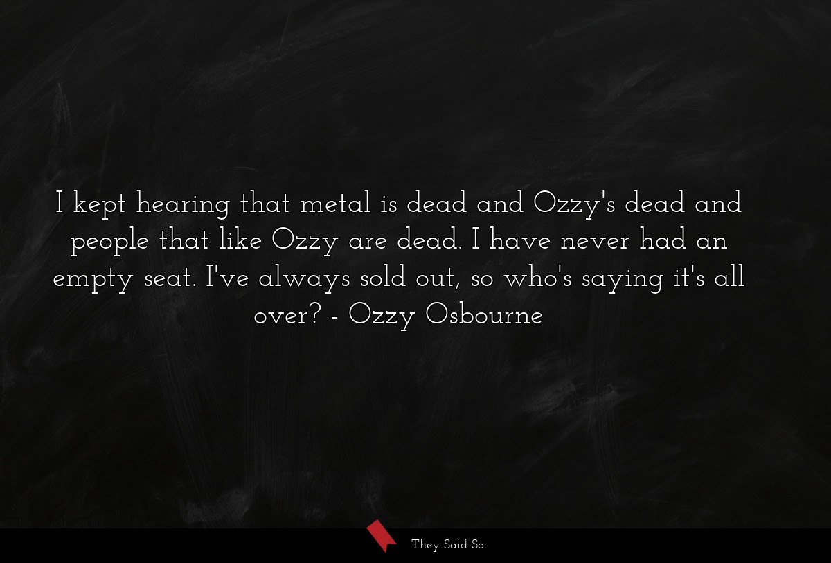 I kept hearing that metal is dead and Ozzy's dead and people that like Ozzy are dead. I have never had an empty seat. I've always sold out, so who's saying it's all over?