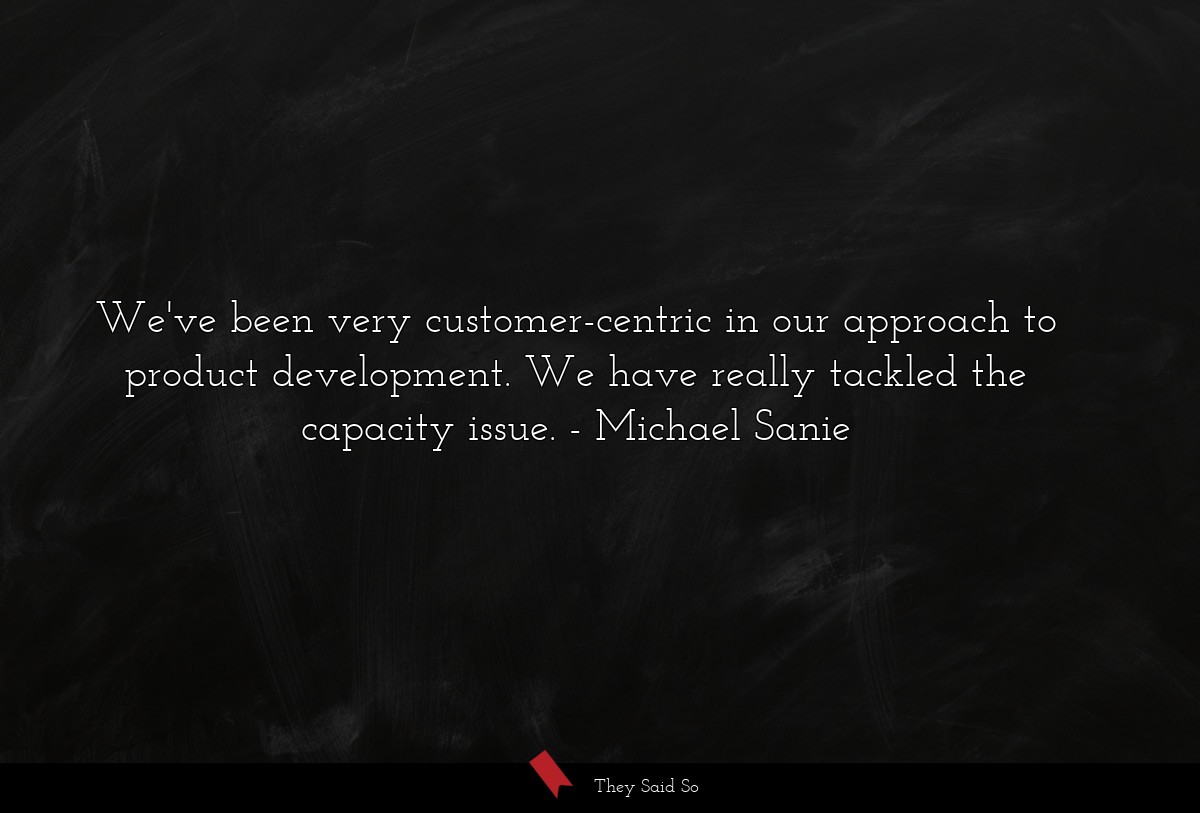 We've been very customer-centric in our approach to product development. We have really tackled the capacity issue.