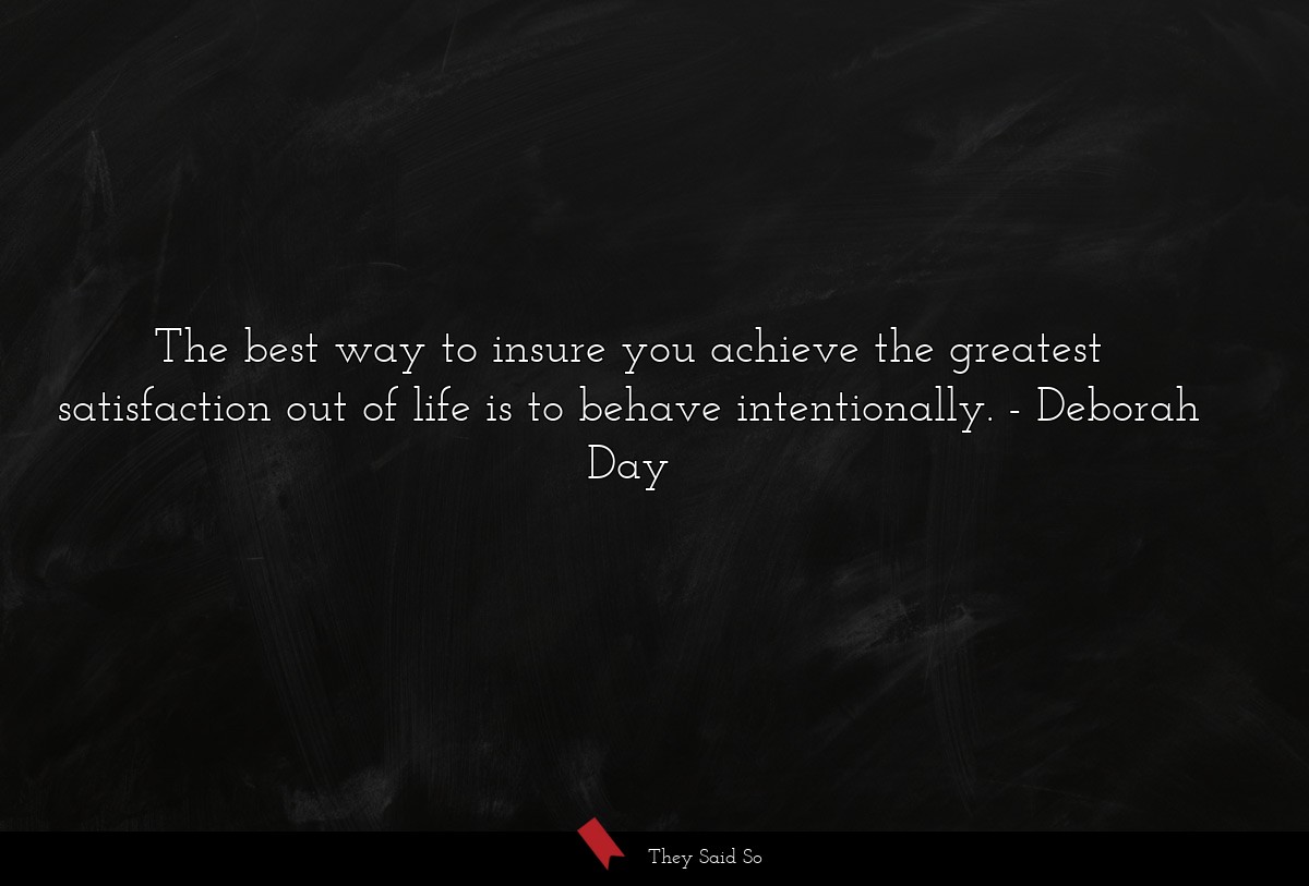 The best way to insure you achieve the greatest satisfaction out of life is to behave intentionally.