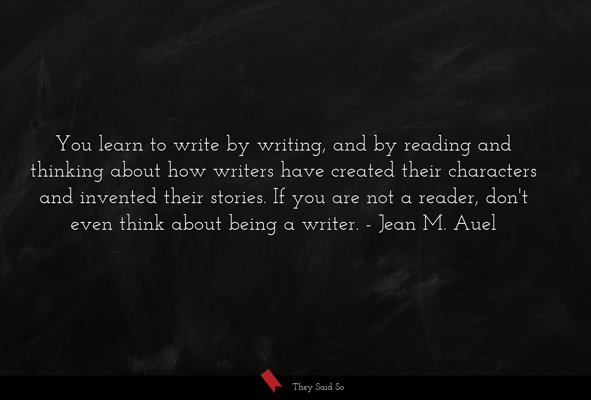 You learn to write by writing, and by reading and thinking about how writers have created their characters and invented their stories. If you are not a reader, don't even think about being a writer.