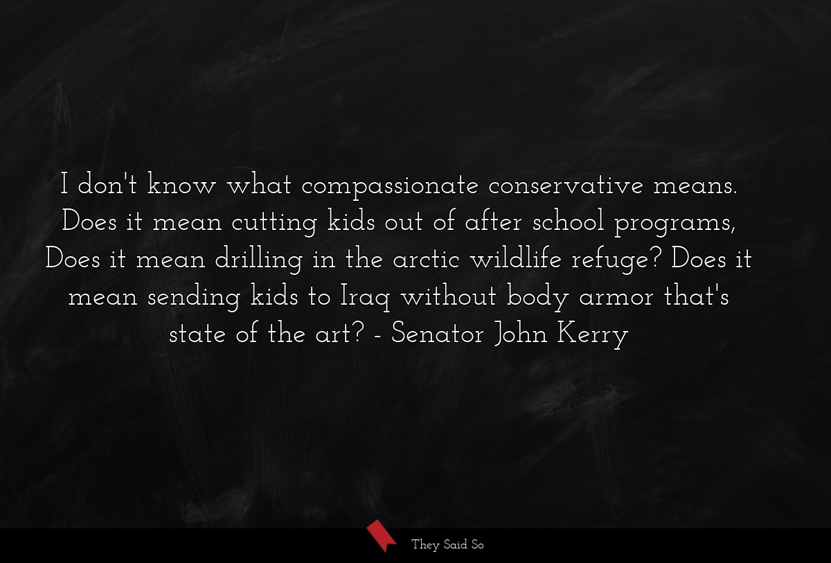 I don't know what compassionate conservative means. Does it mean cutting kids out of after school programs, Does it mean drilling in the arctic wildlife refuge? Does it mean sending kids to Iraq without body armor that's state of the art?