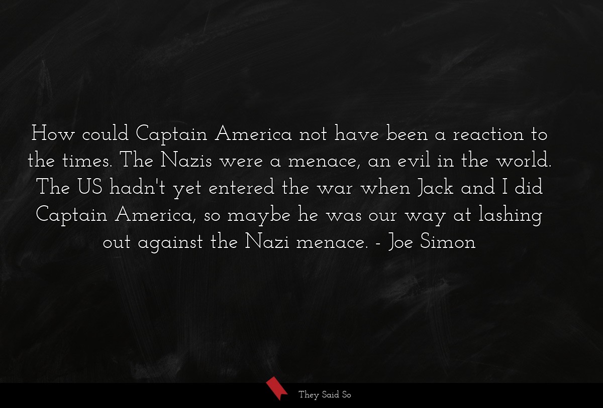 How could Captain America not have been a reaction to the times. The Nazis were a menace, an evil in the world. The US hadn't yet entered the war when Jack and I did Captain America, so maybe he was our way at lashing out against the Nazi menace.