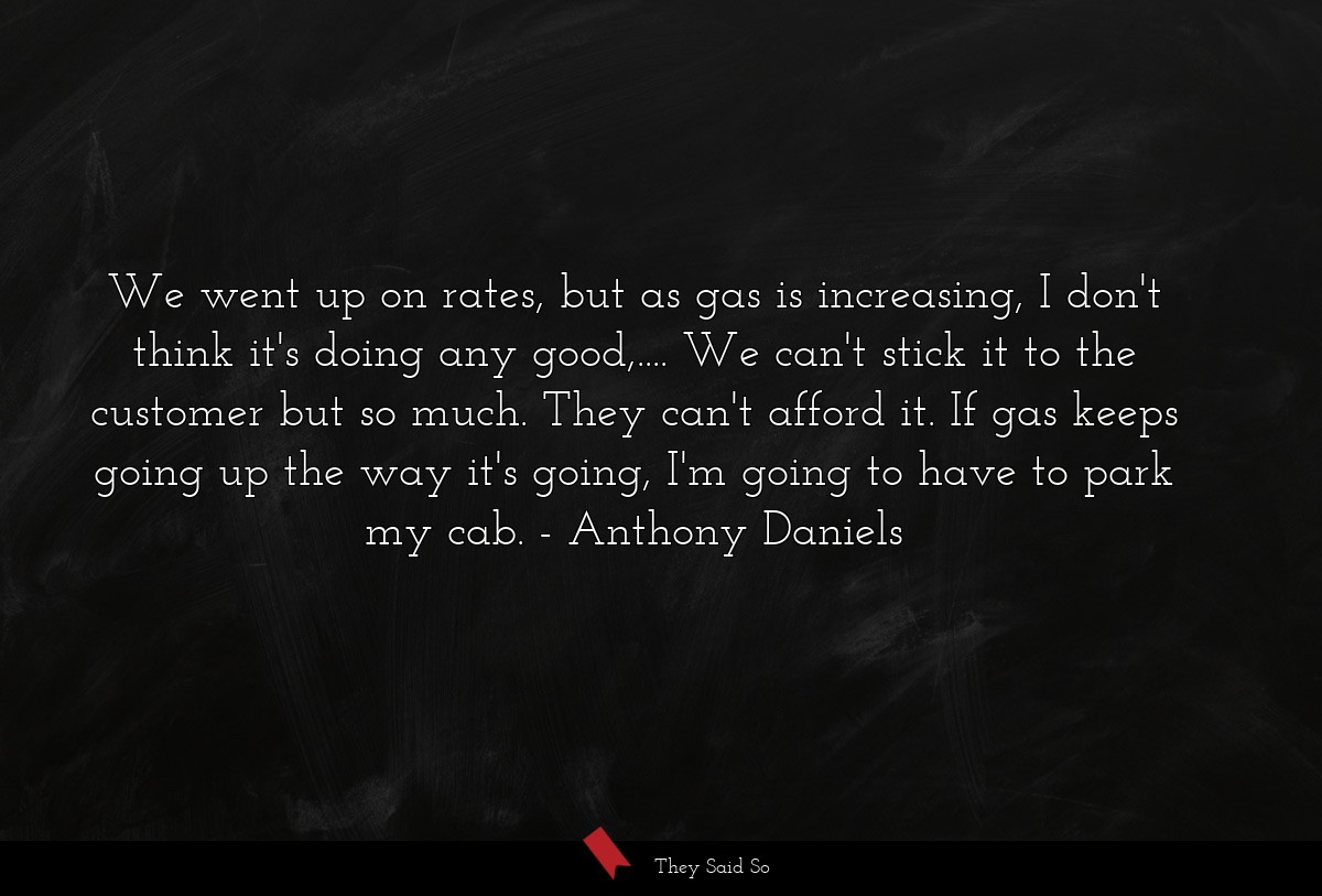 We went up on rates, but as gas is increasing, I don't think it's doing any good,.... We can't stick it to the customer but so much. They can't afford it. If gas keeps going up the way it's going, I'm going to have to park my cab.