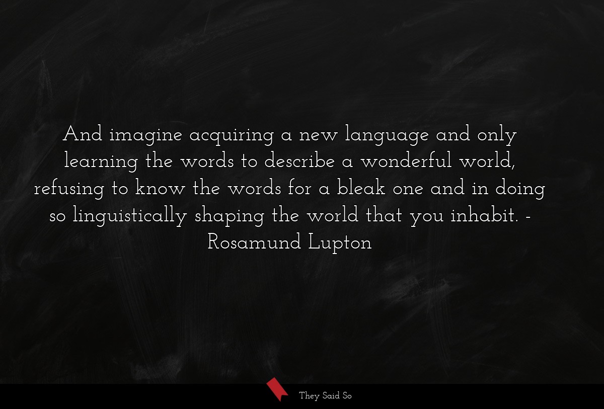 And imagine acquiring a new language and only learning the words to describe a wonderful world, refusing to know the words for a bleak one and in doing so linguistically shaping the world that you inhabit.
