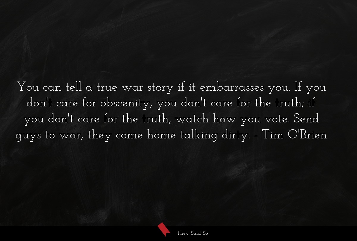 You can tell a true war story if it embarrasses you. If you don't care for obscenity, you don't care for the truth; if you don't care for the truth, watch how you vote. Send guys to war, they come home talking dirty.