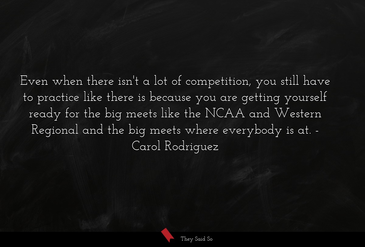 Even when there isn't a lot of competition, you still have to practice like there is because you are getting yourself ready for the big meets like the NCAA and Western Regional and the big meets where everybody is at.