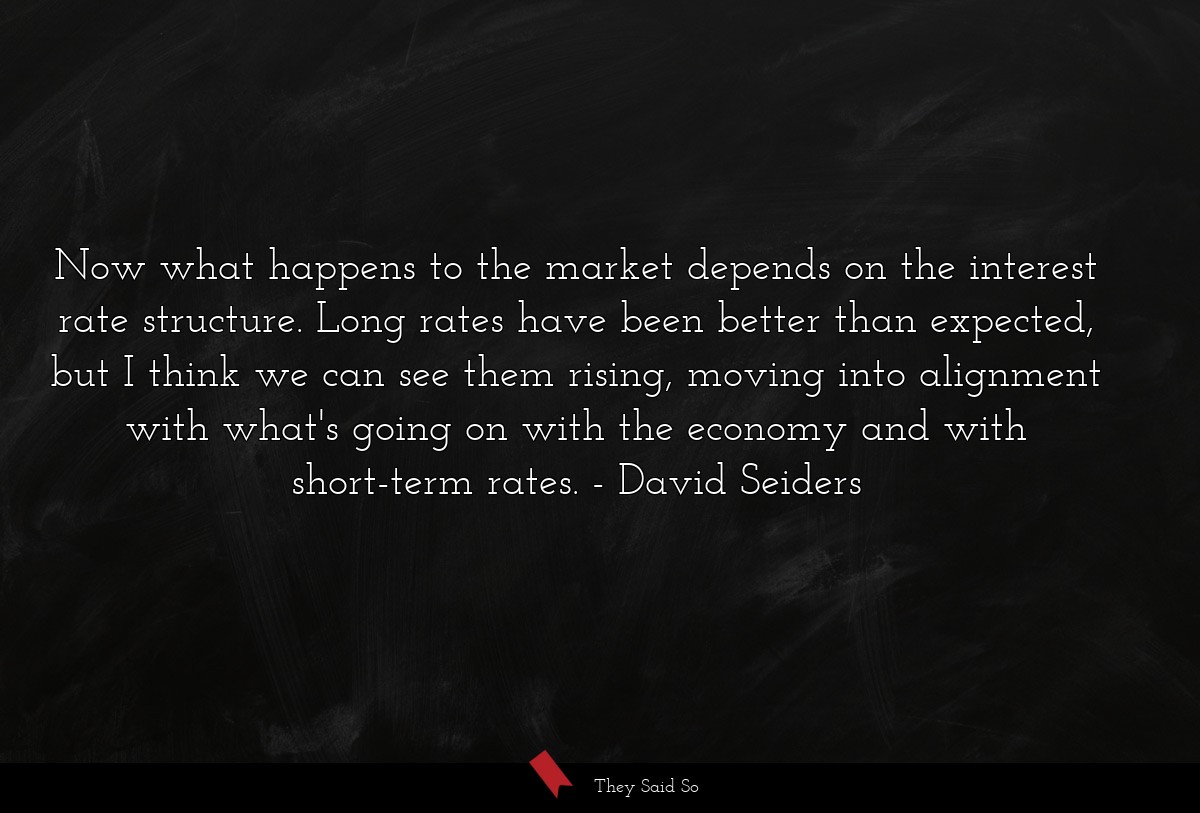 Now what happens to the market depends on the interest rate structure. Long rates have been better than expected, but I think we can see them rising, moving into alignment with what's going on with the economy and with short-term rates.