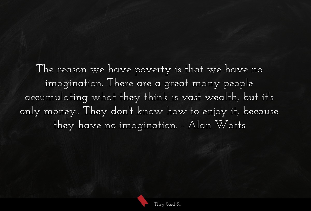 The reason we have poverty is that we have no imagination. There are a great many people accumulating what they think is vast wealth, but it's only money.. They don't know how to enjoy it, because they have no imagination.