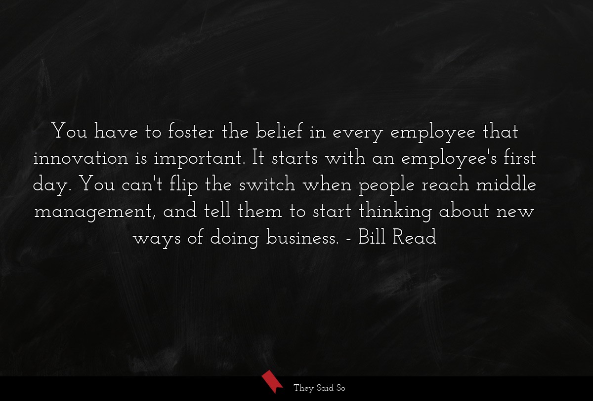 You have to foster the belief in every employee that innovation is important. It starts with an employee's first day. You can't flip the switch when people reach middle management, and tell them to start thinking about new ways of doing business.