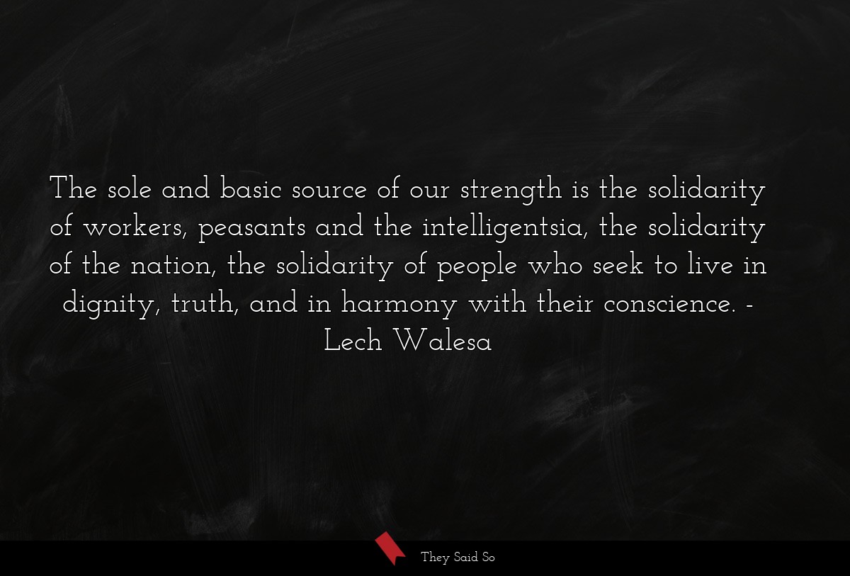 The sole and basic source of our strength is the solidarity of workers, peasants and the intelligentsia, the solidarity of the nation, the solidarity of people who seek to live in dignity, truth, and in harmony with their conscience.