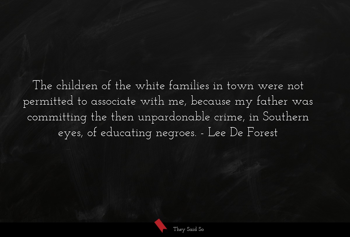 The children of the white families in town were not permitted to associate with me, because my father was committing the then unpardonable crime, in Southern eyes, of educating negroes.