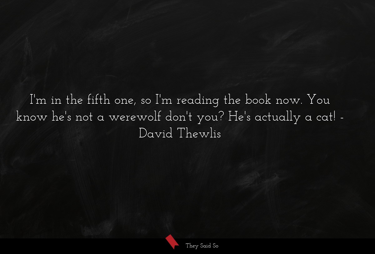 I'm in the fifth one, so I'm reading the book now. You know he's not a werewolf don't you? He's actually a cat!
