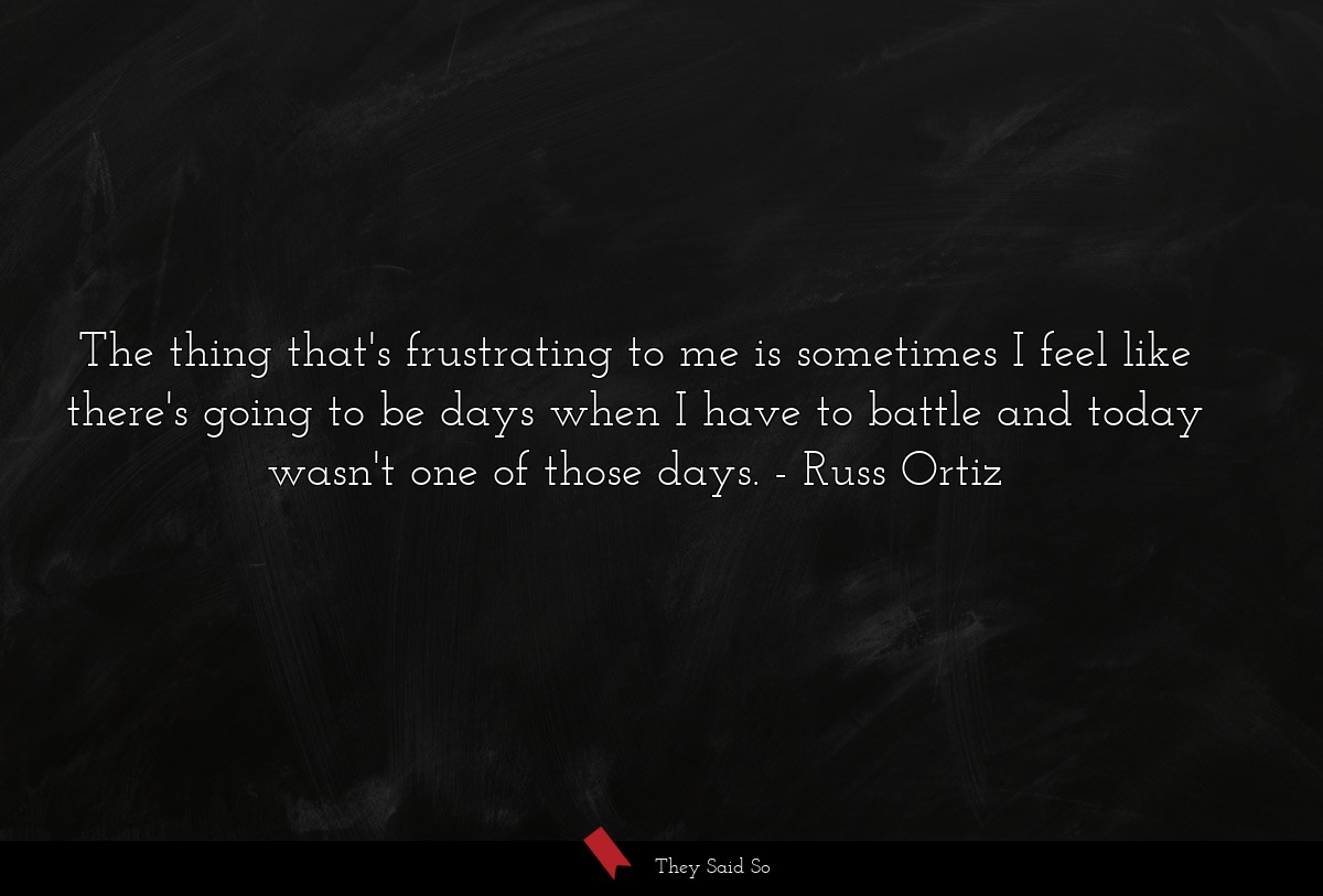 The thing that's frustrating to me is sometimes I feel like there's going to be days when I have to battle and today wasn't one of those days.