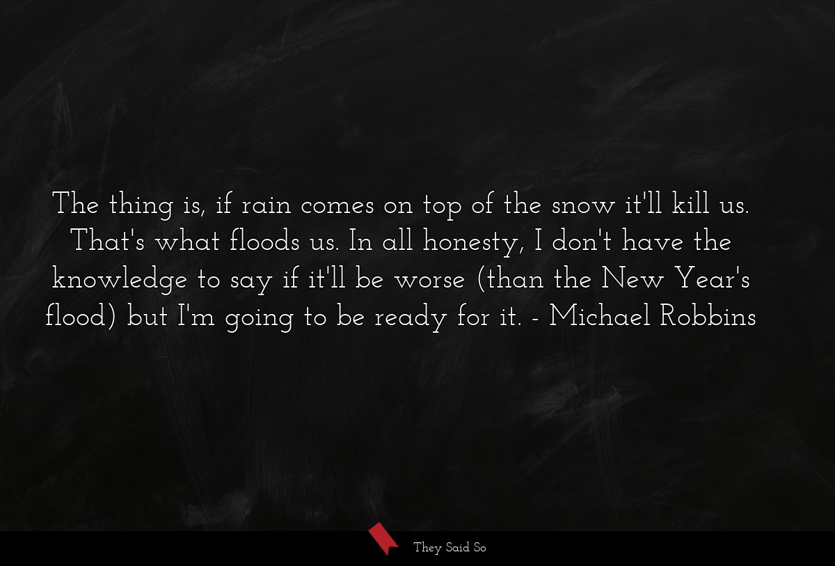 The thing is, if rain comes on top of the snow it'll kill us. That's what floods us. In all honesty, I don't have the knowledge to say if it'll be worse (than the New Year's flood) but I'm going to be ready for it.