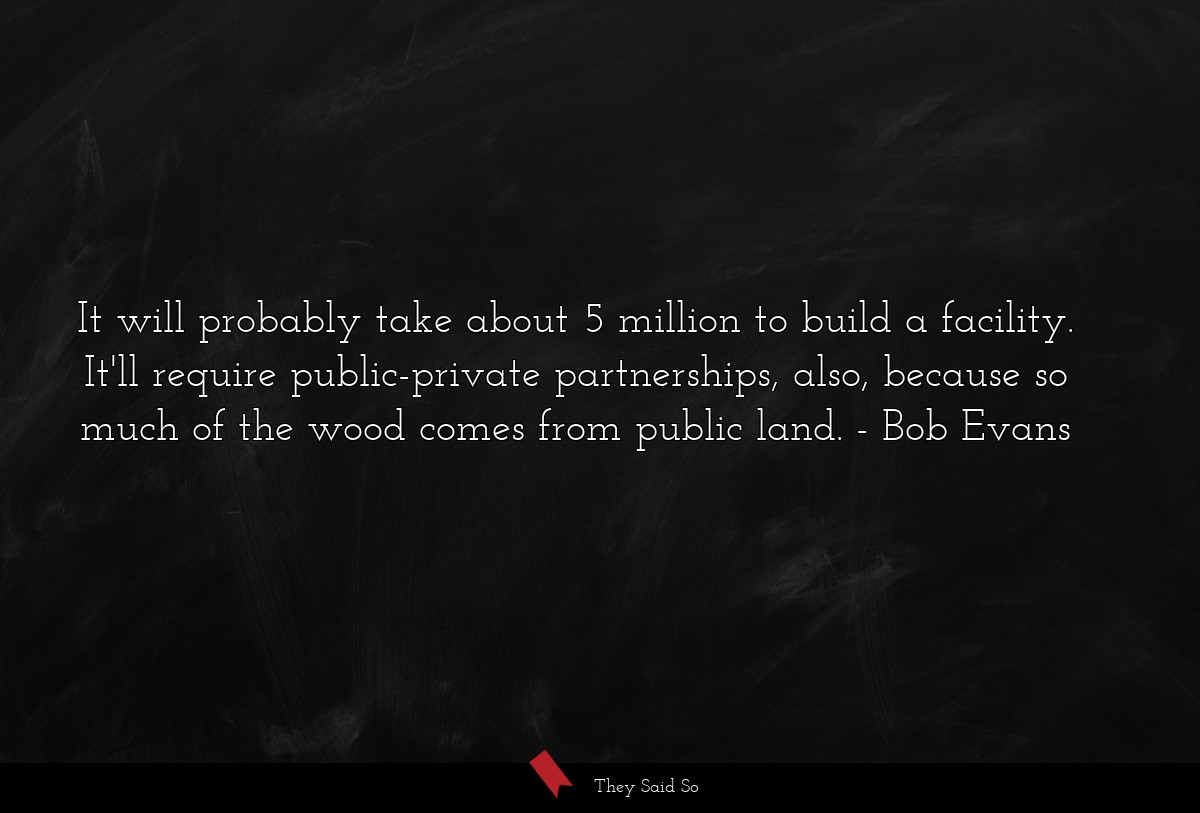 It will probably take about 5 million to build a facility. It'll require public-private partnerships, also, because so much of the wood comes from public land.