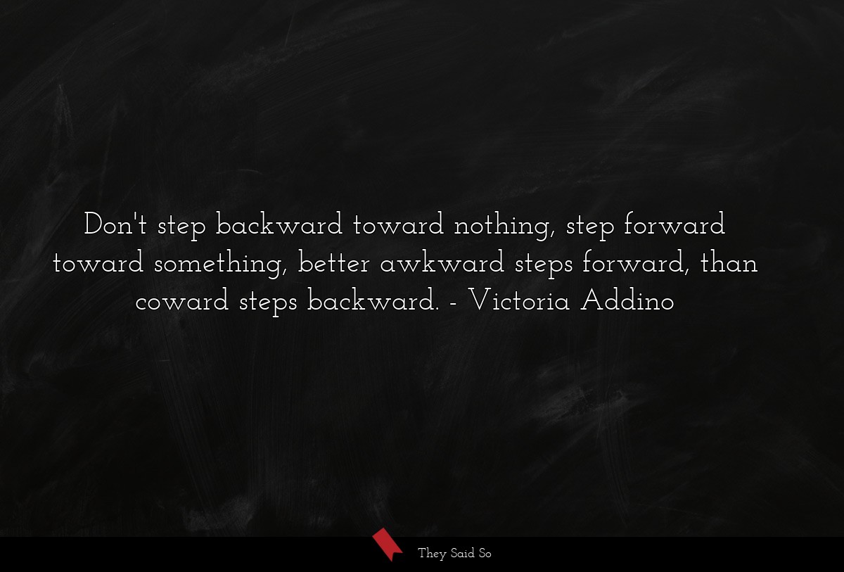 Don't step backward toward nothing, step forward toward something, better awkward steps forward, than coward steps backward.
