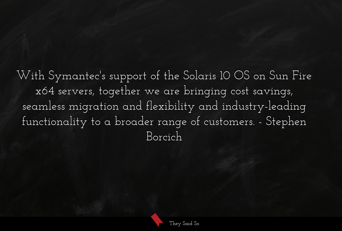 With Symantec's support of the Solaris 10 OS on Sun Fire x64 servers, together we are bringing cost savings, seamless migration and flexibility and industry-leading functionality to a broader range of customers.