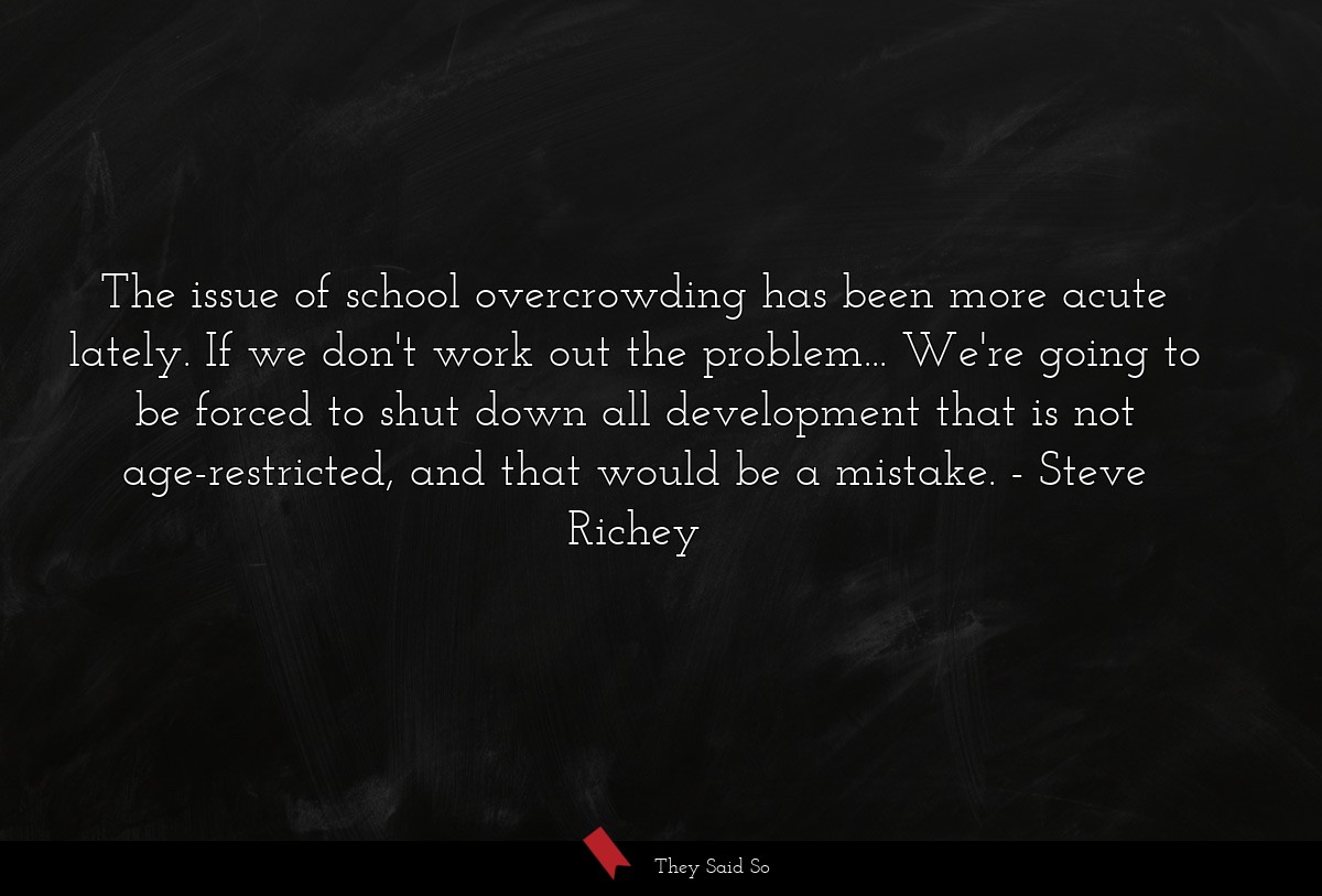 The issue of school overcrowding has been more acute lately. If we don't work out the problem... We're going to be forced to shut down all development that is not age-restricted, and that would be a mistake.