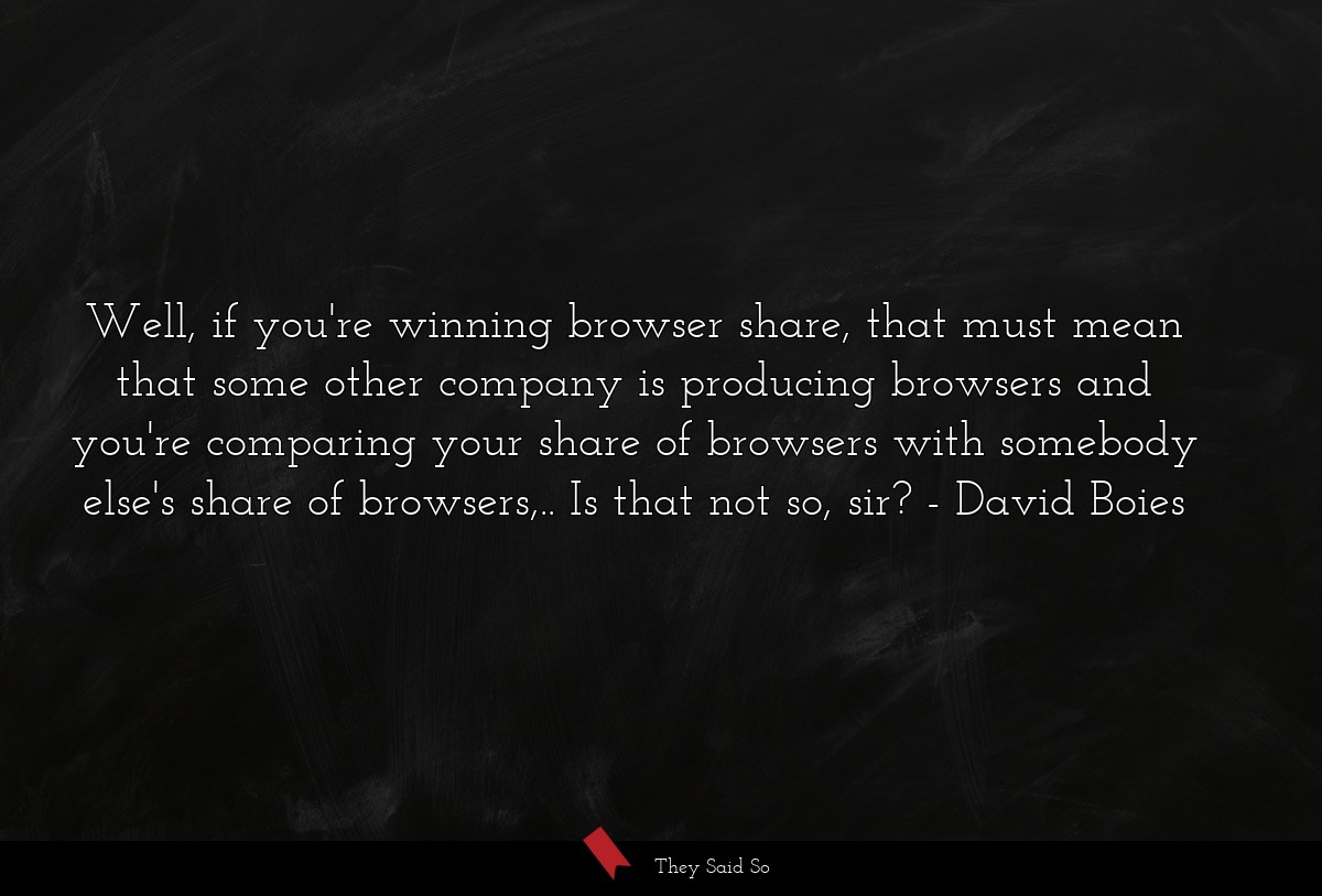 Well, if you're winning browser share, that must mean that some other company is producing browsers and you're comparing your share of browsers with somebody else's share of browsers,.. Is that not so, sir?