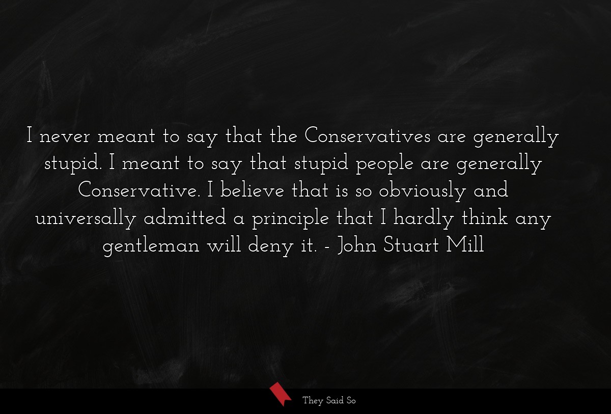 I never meant to say that the Conservatives are generally stupid. I meant to say that stupid people are generally Conservative. I believe that is so obviously and universally admitted a principle that I hardly think any gentleman will deny it.
