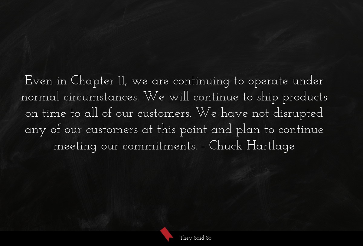 Even in Chapter 11, we are continuing to operate under normal circumstances. We will continue to ship products on time to all of our customers. We have not disrupted any of our customers at this point and plan to continue meeting our commitments.