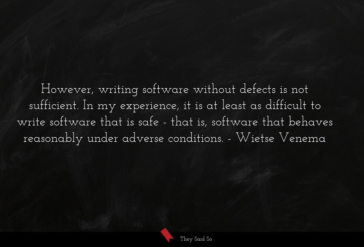 However, writing software without defects is not sufficient. In my experience, it is at least as difficult to write software that is safe - that is, software that behaves reasonably under adverse conditions.