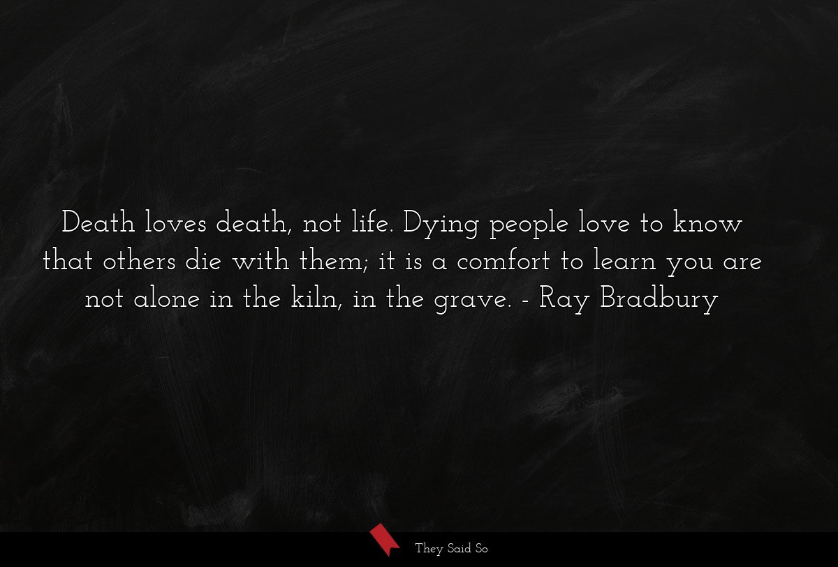 Death loves death, not life. Dying people love to know that others die with them; it is a comfort to learn you are not alone in the kiln, in the grave.