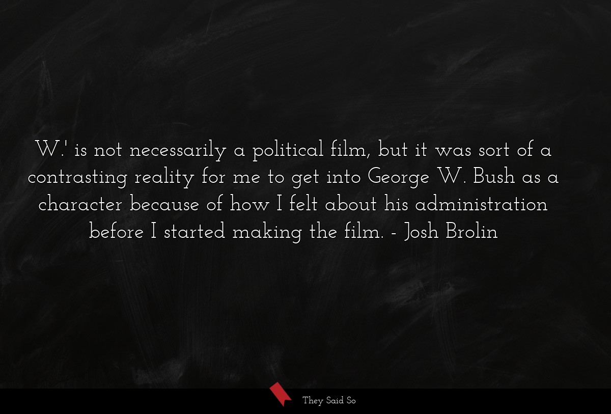 W.' is not necessarily a political film, but it was sort of a contrasting reality for me to get into George W. Bush as a character because of how I felt about his administration before I started making the film.