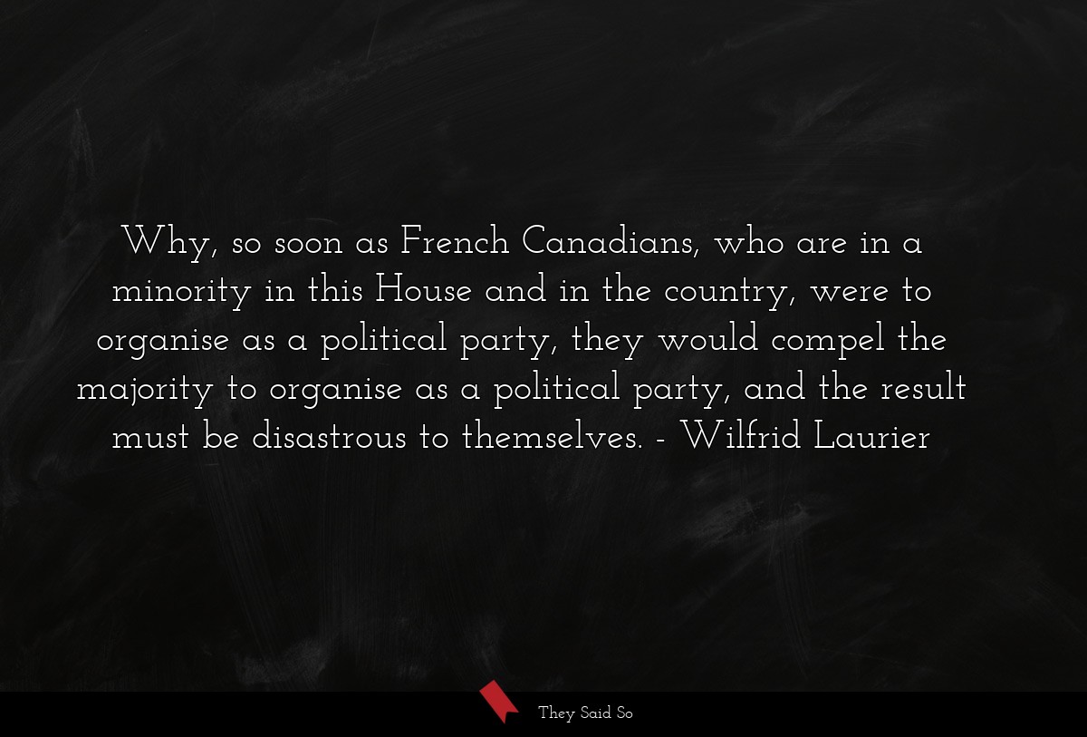 Why, so soon as French Canadians, who are in a minority in this House and in the country, were to organise as a political party, they would compel the majority to organise as a political party, and the result must be disastrous to themselves.