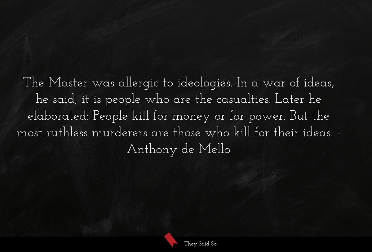 The Master was allergic to ideologies. In a war of ideas, he said, it is people who are the casualties. Later he elaborated: People kill for money or for power. But the most ruthless murderers are those who kill for their ideas.