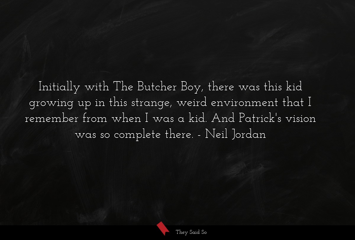 Initially with The Butcher Boy, there was this kid growing up in this strange, weird environment that I remember from when I was a kid. And Patrick's vision was so complete there.