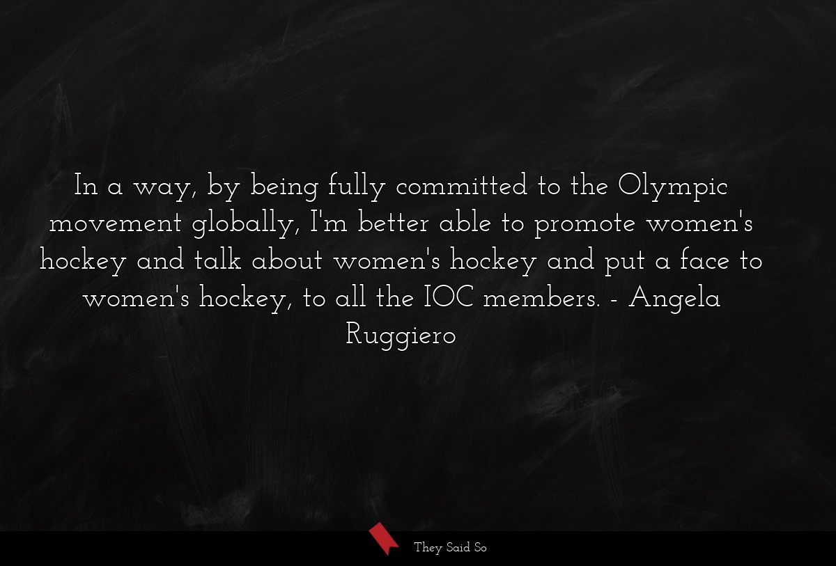 In a way, by being fully committed to the Olympic movement globally, I'm better able to promote women's hockey and talk about women's hockey and put a face to women's hockey, to all the IOC members.