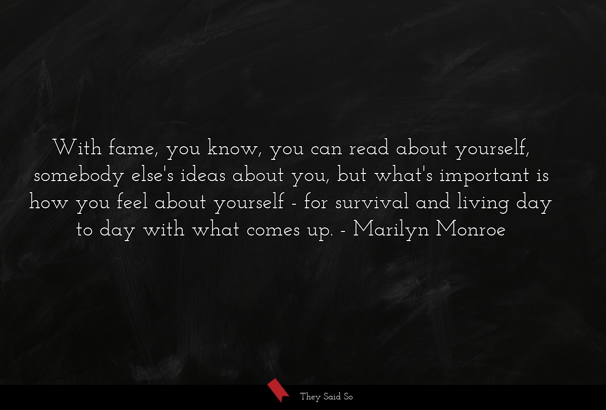 With fame, you know, you can read about yourself, somebody else's ideas about you, but what's important is how you feel about yourself - for survival and living day to day with what comes up.