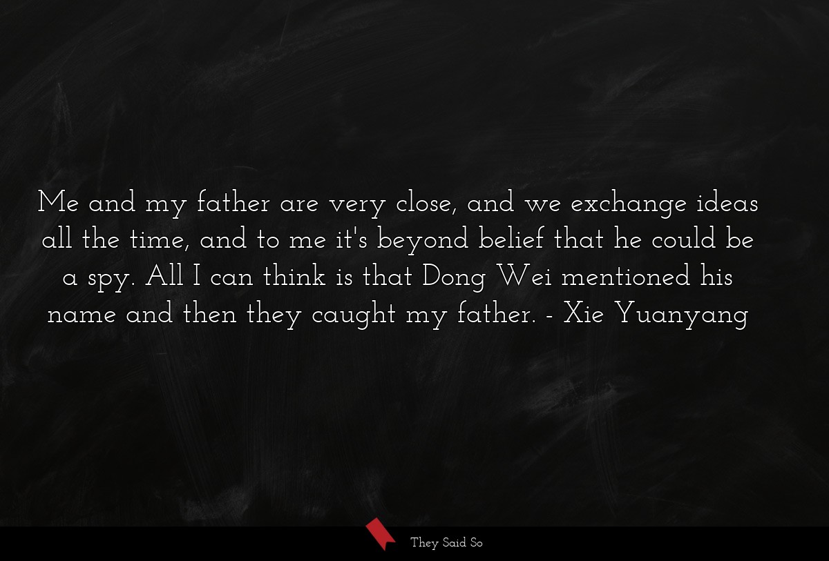 Me and my father are very close, and we exchange ideas all the time, and to me it's beyond belief that he could be a spy. All I can think is that Dong Wei mentioned his name and then they caught my father.