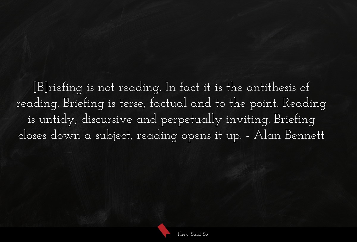 [B]riefing is not reading. In fact it is the antithesis of reading. Briefing is terse, factual and to the point. Reading is untidy, discursive and perpetually inviting. Briefing closes down a subject, reading opens it up.