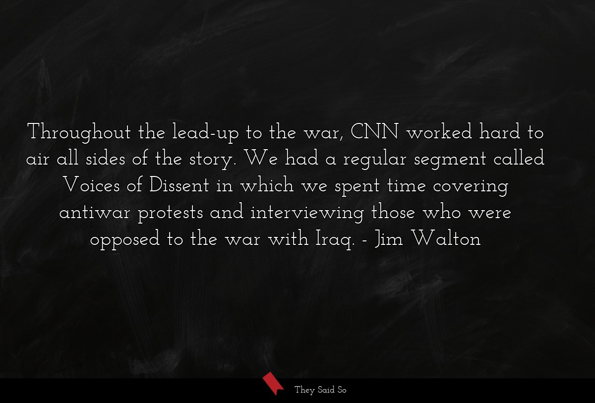 Throughout the lead-up to the war, CNN worked hard to air all sides of the story. We had a regular segment called Voices of Dissent in which we spent time covering antiwar protests and interviewing those who were opposed to the war with Iraq.