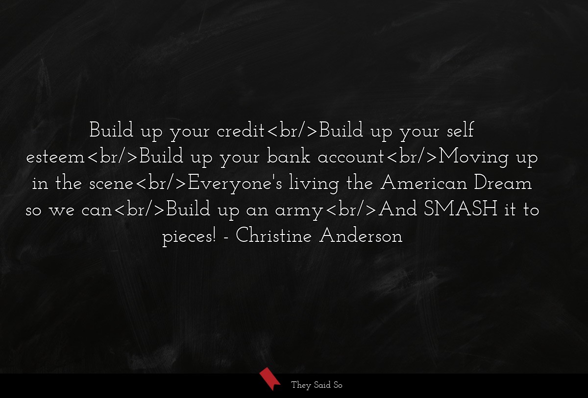 Build up your credit<br/>Build up your self esteem<br/>Build up your bank account<br/>Moving up in the scene<br/>Everyone's living the American Dream so we can<br/>Build up an army<br/>And SMASH it to pieces!