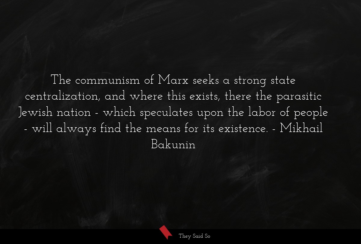 The communism of Marx seeks a strong state centralization, and where this exists, there the parasitic Jewish nation - which speculates upon the labor of people - will always find the means for its existence.
